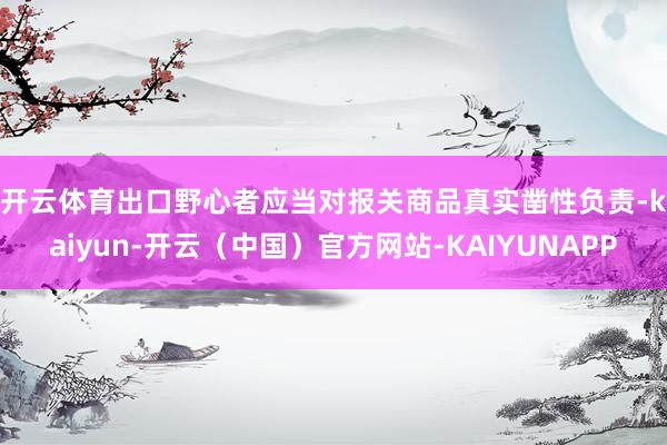 开云体育　　出口野心者应当对报关商品真实凿性负责-kaiyun-开云（中国）官方网站-KAIYUNAPP