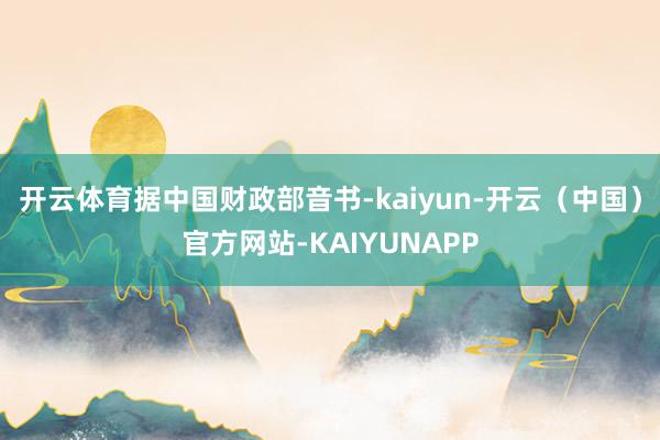 开云体育 据中国财政部音书-kaiyun-开云(中国)官方网站-KAIYUNAPP