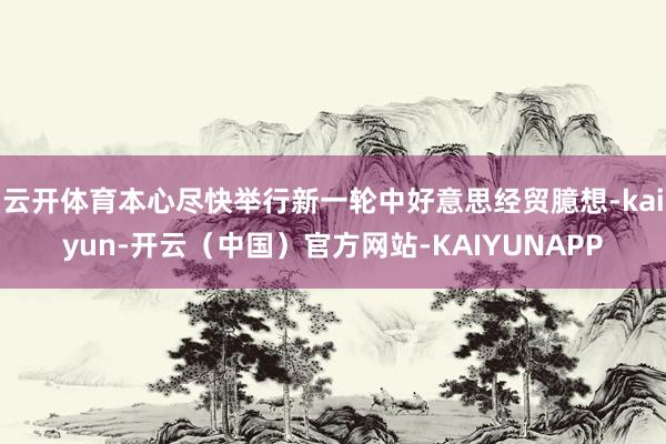 云开体育本心尽快举行新一轮中好意思经贸臆想-kaiyun-开云（中国）官方网站-KAIYUNAPP