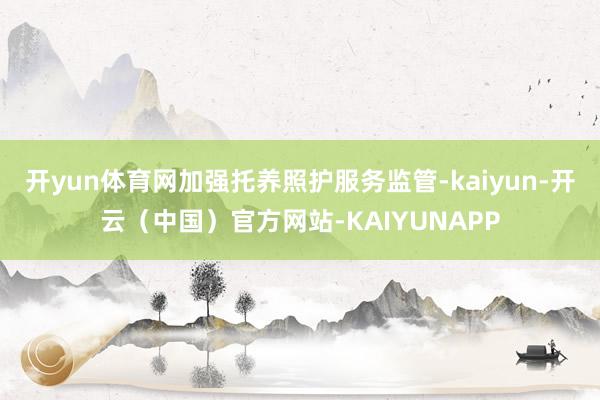 开yun体育网加强托养照护服务监管-kaiyun-开云（中国）官方网站-KAIYUNAPP