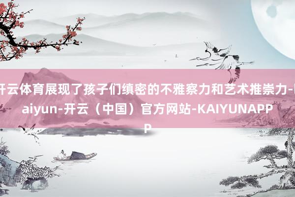 开云体育展现了孩子们缜密的不雅察力和艺术推崇力-kaiyun-开云（中国）官方网站-KAIYUNAPP