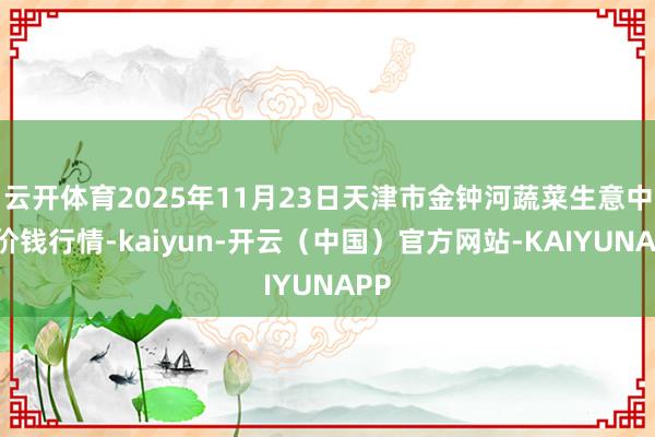 云开体育2025年11月23日天津市金钟河蔬菜生意中心价钱行情-kaiyun-开云（中国）官方网站-KAIYUNAPP