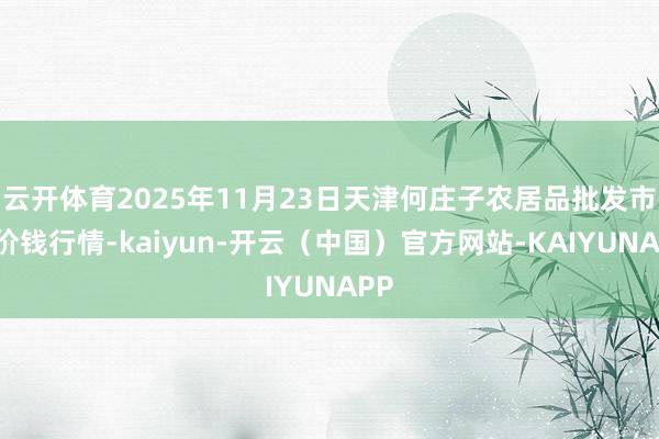 云开体育2025年11月23日天津何庄子农居品批发市集价钱行情-kaiyun-开云（中国）官方网站-KAIYUNAPP