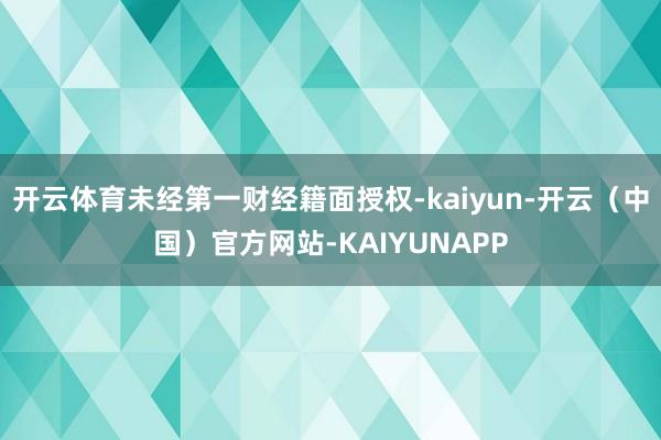 开云体育未经第一财经籍面授权-kaiyun-开云（中国）官方网站-KAIYUNAPP