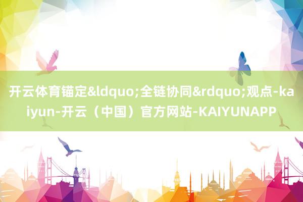开云体育锚定&ldquo;全链协同&rdquo;观点-kaiyun-开云（中国）官方网站-KAIYUNAPP
