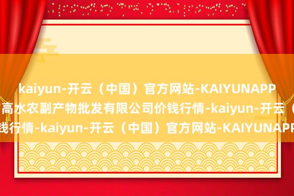 kaiyun-开云（中国）官方网站-KAIYUNAPP2025年12月18日绵阳市高水农副产物批发有限公司价钱行情-kaiyun-开云（中国）官方网站-KAIYUNAPP