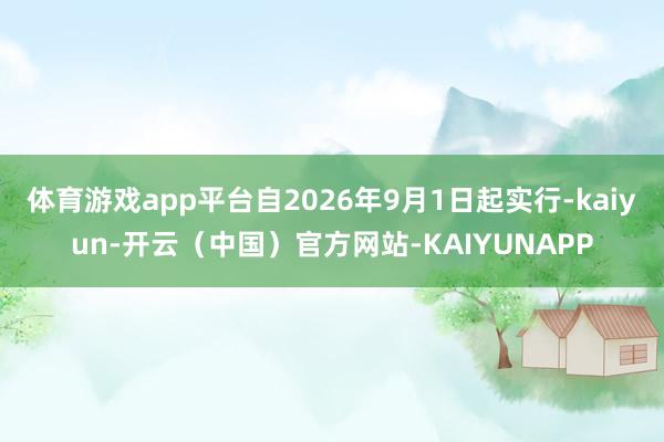 体育游戏app平台自2026年9月1日起实行-kaiyun-开云（中国）官方网站-KAIYUNAPP