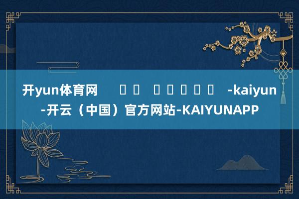 开yun体育网      		  					  -kaiyun-开云（中国）官方网站-KAIYUNAPP