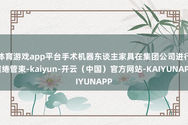 体育游戏app平台手术机器东谈主家具在集团公司进行缱绻管束-kaiyun-开云（中国）官方网站-KAIYUNAPP