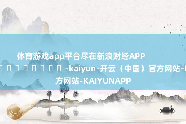 体育游戏app平台尽在新浪财经APP            													-kaiyun-开云（中国）官方网站-KAIYUNAPP