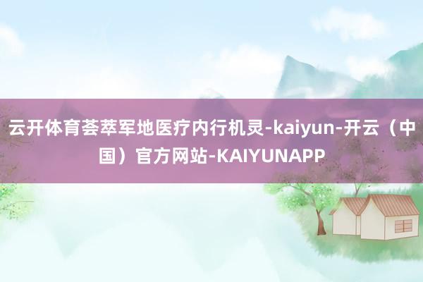 云开体育荟萃军地医疗内行机灵-kaiyun-开云（中国）官方网站-KAIYUNAPP