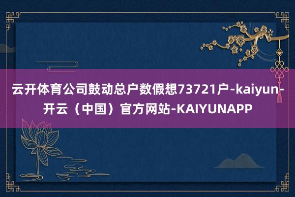 云开体育公司鼓动总户数假想73721户-kaiyun-开云（中国）官方网站-KAIYUNAPP